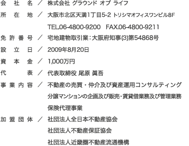 会社名：株式会社 グラウンド オブ ライフ
所在地：大阪市北区天満1丁目5-2 トリシマオフィスワンビル8F　TEL.06-4800-9200　FAX.06-4800-9211
免許番号：大阪府知事（1）第54868号
設立日：2009年8月20日
資本金：1,000万円
代表：代表取締役 尾原 眞吾
事業内容：不動産の売買・仲介及び資産運用コンサルティング、分譲マンションの企画及び販売・賃貸借業務及び管理業務 保険代理事業
加盟団体：社団法人全日本不動産協会、社団法人不動産保証協会、社団法人近畿圏不動産流通機構
顧問：山本税務会計事務所